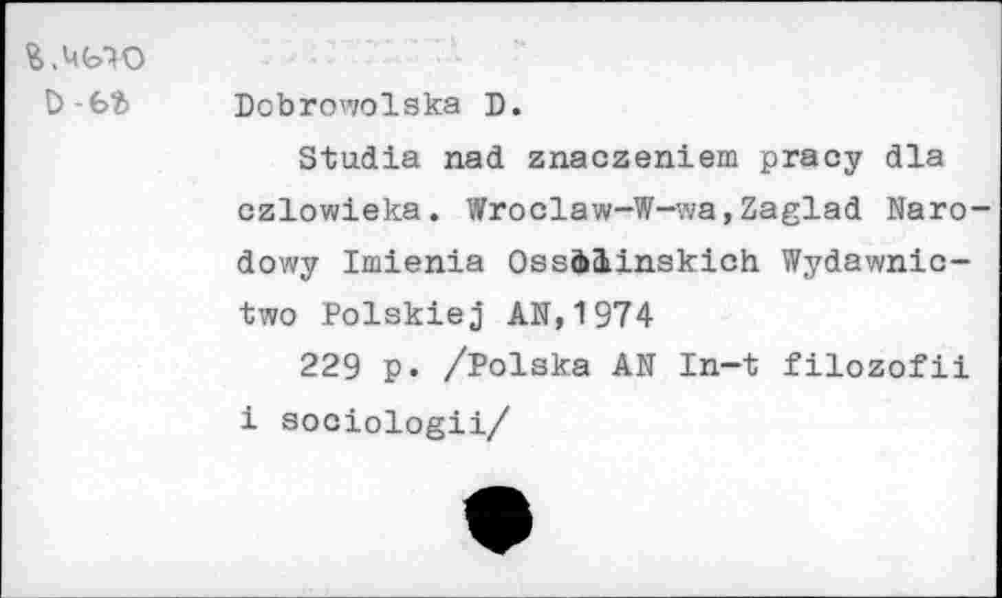 ﻿Я.чьго ъ-ьъ
Dobrowolska D.
Stadia nad znaczeniem pracy dla czlowieka. Wroclaw-W-wa,Zaglad Naro-dowy Imienia Ossààinskich. Wydawnic-two Polskiej AN,1974
229 p. /Polska AN In-t filozofii i sociologii/